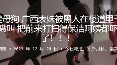 反差母狗广西表妹被黑人在楼道里干得嗷嗷叫，把前来打扫得保洁阿姨都吓跑了！！！